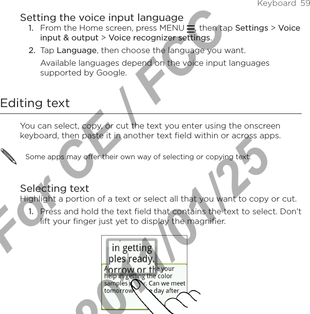 Keyboard  59Setting the voice input language1.  From the Home screen, press MENU  , then tap Settings &gt; Voice input &amp; output &gt; Voice recognizer settings.2.  Tap Language, then choose the language you want.Available languages depend on the voice input languages supported by Google.Editing textYou can select, copy, or cut the text you enter using the onscreen keyboard, then paste it in another text field within or across apps.Some apps may offer their own way of selecting or copying text.Selecting textHighlight a portion of a text or select all that you want to copy or cut.Press and hold the text field that contains the text to select. Don’t lift your finger just yet to display the magnifier.1.For CE / FCC  2011/01/25