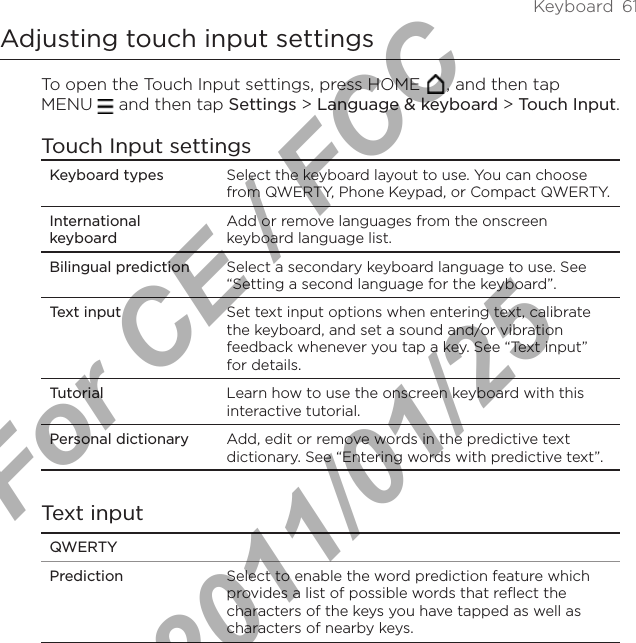 Keyboard  61Adjusting touch input settingsTo open the Touch Input settings, press HOME  , and then tap  MENU   and then tap Settings &gt; Language &amp; keyboard &gt; Touch Input.Touch Input settingsKeyboard types Select the keyboard layout to use. You can choose from QWERTY, Phone Keypad, or Compact QWERTY.International keyboardAdd or remove languages from the onscreen keyboard language list.Bilingual prediction Select a secondary keyboard language to use. See “Setting a second language for the keyboard”.Text input  Set text input options when entering text, calibrate the keyboard, and set a sound and/or vibration feedback whenever you tap a key. See “Text input” for details.Tutorial Learn how to use the onscreen keyboard with this interactive tutorial.Personal dictionary Add, edit or remove words in the predictive text dictionary. See “Entering words with predictive text”.Text inputQWERTYPrediction Select to enable the word prediction feature which provides a list of possible words that reflect the characters of the keys you have tapped as well as characters of nearby keys. For CE / FCC  2011/01/25