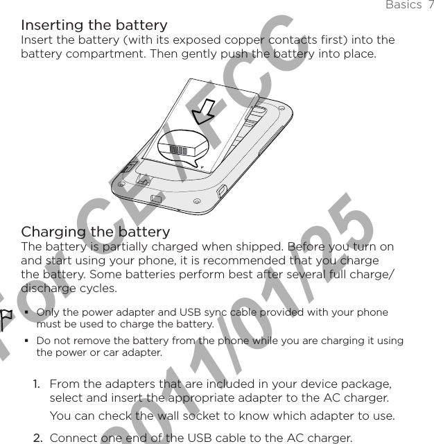 Basics  7Inserting the batteryInsert the battery (with its exposed copper contacts first) into the battery compartment. Then gently push the battery into place.Charging the batteryThe battery is partially charged when shipped. Before you turn on and start using your phone, it is recommended that you charge the battery. Some batteries perform best after several full charge/discharge cycles.Only the power adapter and USB sync cable provided with your phone must be used to charge the battery.Do not remove the battery from the phone while you are charging it using the power or car adapter.1.  From the adapters that are included in your device package, select and insert the appropriate adapter to the AC charger. You can check the wall socket to know which adapter to use.2.  Connect one end of the USB cable to the AC charger.For CE / FCC  2011/01/25