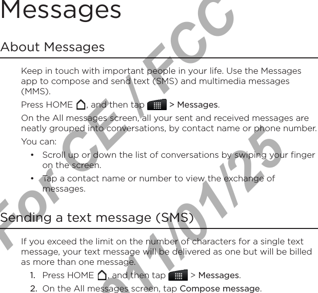 Messages About MessagesKeep in touch with important people in your life. Use the Messages app to compose and send text (SMS) and multimedia messages (MMS).Press HOME  , and then tap   &gt; Messages.On the All messages screen, all your sent and received messages are neatly grouped into conversations, by contact name or phone number. You can:Scroll up or down the list of conversations by swiping your finger on the screen.Tap a contact name or number to view the exchange of messages.Sending a text message (SMS)If you exceed the limit on the number of characters for a single text message, your text message will be delivered as one but will be billed as more than one message.Press HOME  , and then tap   &gt; Messages.On the All messages screen, tap Compose message.••1.2.For CE / FCC  2011/01/25
