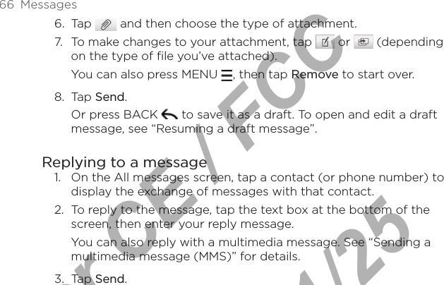 66  Messages6.  Tap   and then choose the type of attachment.7.  To make changes to your attachment, tap   or   (depending on the type of file you’ve attached).You can also press MENU  , then tap Remove to start over.8.  Tap Send.Or press BACK   to save it as a draft. To open and edit a draft message, see “Resuming a draft message”.Replying to a message1.  On the All messages screen, tap a contact (or phone number) to display the exchange of messages with that contact.2.  To reply to the message, tap the text box at the bottom of the screen, then enter your reply message.You can also reply with a multimedia message. See “Sending a multimedia message (MMS)” for details.3.  Tap Send.For CE / FCC  2011/01/25