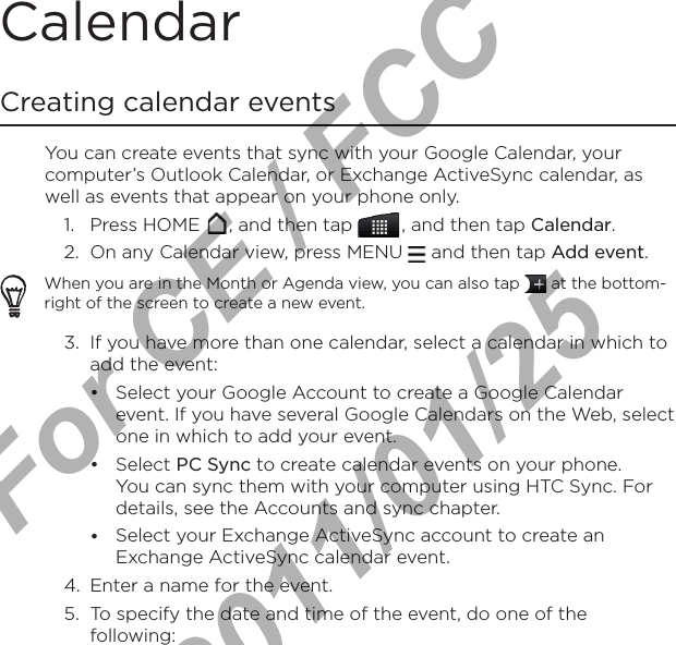 Calendar Creating calendar eventsYou can create events that sync with your Google Calendar, your computer’s Outlook Calendar, or Exchange ActiveSync calendar, as well as events that appear on your phone only.1.  Press HOME  , and then tap   , and then tap Calendar.2.  On any Calendar view, press MENU   and then tap Add event.When you are in the Month or Agenda view, you can also tap   at the bottom-right of the screen to create a new event.3.  If you have more than one calendar, select a calendar in which to add the event:Select your Google Account to create a Google Calendar event. If you have several Google Calendars on the Web, select one in which to add your event.Select PC Sync to create calendar events on your phone. You can sync them with your computer using HTC Sync. For details, see the Accounts and sync chapter.Select your Exchange ActiveSync account to create an Exchange ActiveSync calendar event.4.  Enter a name for the event.5.  To specify the date and time of the event, do one of the following:•••For CE / FCC  2011/01/25