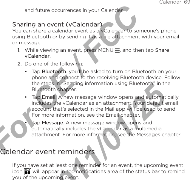 Calendar  69and future occurrences in your Calendar.Sharing an event (vCalendar)You can share a calendar event as a vCalendar to someone’s phone using Bluetooth or by sending it as a file attachment with your email or message.While viewing an event, press MENU  , and then tap Share vCalendar.Do one of the following:Tap Bluetooth. you’ll be asked to turn on Bluetooth on your phone and connect to the receiving Bluetooth device. Follow the steps in “Sending information using Bluetooth” in the Bluetooth chapter.Tap Email. A new message window opens and automatically includes the vCalendar as an attachment. Your default email account that’s selected in the Mail app will be used to send. For more information, see the Email chapter.Tap Message. A new message window opens and automatically includes the vCalendar as a multimedia attachment. For more information, see the Messages chapter.Calendar event remindersIf you have set at least one reminder for an event, the upcoming event icon   will appear in the notifications area of the status bar to remind you of the upcoming event.1.2.•••For CE / FCC  2011/01/25