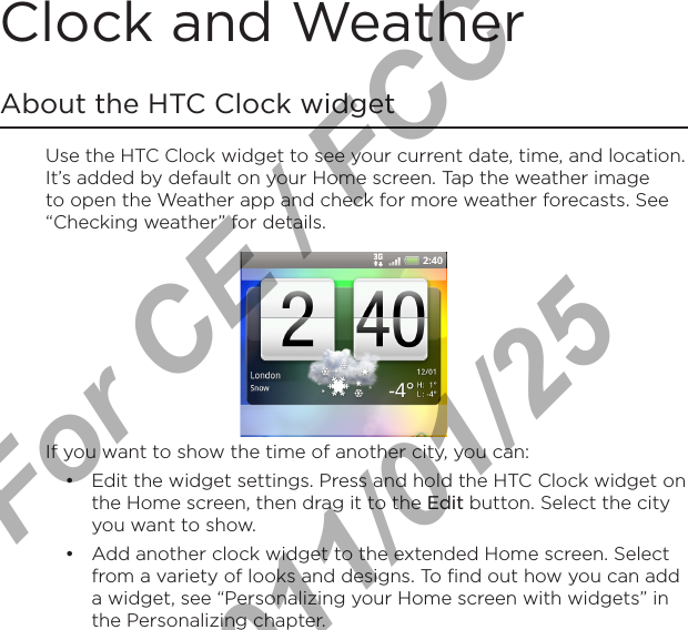 Clock and WeatherAbout the HTC Clock widgetUse the HTC Clock widget to see your current date, time, and location. It’s added by default on your Home screen. Tap the weather image to open the Weather app and check for more weather forecasts. See “Checking weather” for details.If you want to show the time of another city, you can:Edit the widget settings. Press and hold the HTC Clock widget on the Home screen, then drag it to the Edit button. Select the city you want to show.Add another clock widget to the extended Home screen. Select from a variety of looks and designs. To find out how you can add a widget, see “Personalizing your Home screen with widgets” in the Personalizing chapter.••For CE / FCC  2011/01/25