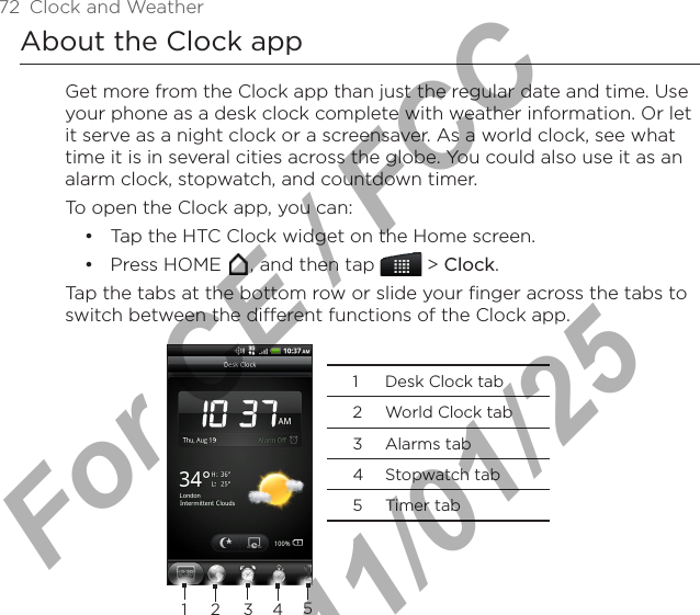 72  Clock and WeatherAbout the Clock appGet more from the Clock app than just the regular date and time. Use your phone as a desk clock complete with weather information. Or let it serve as a night clock or a screensaver. As a world clock, see what time it is in several cities across the globe. You could also use it as an alarm clock, stopwatch, and countdown timer.To open the Clock app, you can:Tap the HTC Clock widget on the Home screen.Press HOME  , and then tap   &gt; Clock.Tap the tabs at the bottom row or slide your finger across the tabs to switch between the different functions of the Clock app.  1  Desk Clock tab2  World Clock tab3  Alarms tab4  Stopwatch tab5  Timer tab1 2 3 45••For CE / FCC  2011/01/25