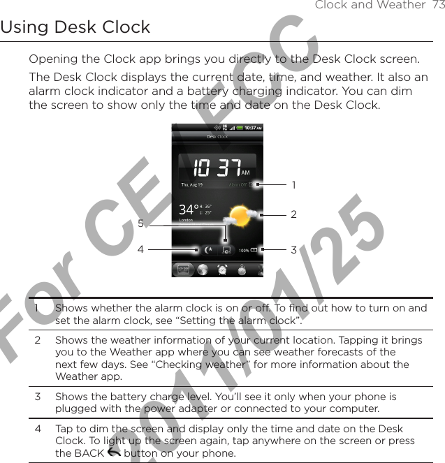 Clock and Weather  73Using Desk ClockOpening the Clock app brings you directly to the Desk Clock screen.The Desk Clock displays the current date, time, and weather. It also an alarm clock indicator and a battery charging indicator. You can dim the screen to show only the time and date on the Desk Clock.432151  Shows whether the alarm clock is on or off. To find out how to turn on and set the alarm clock, see “Setting the alarm clock”.2  Shows the weather information of your current location. Tapping it brings you to the Weather app where you can see weather forecasts of the next few days. See “Checking weather” for more information about the Weather app.3  Shows the battery charge level. You’ll see it only when your phone is plugged with the power adapter or connected to your computer.4  Tap to dim the screen and display only the time and date on the Desk Clock. To light up the screen again, tap anywhere on the screen or press the BACK   button on your phone.For CE / FCC  2011/01/25