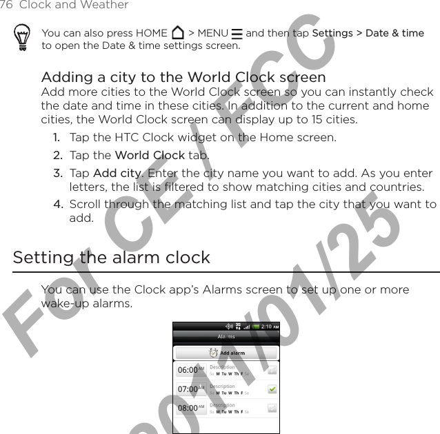 76  Clock and WeatherYou can also press HOME   &gt; MENU   and then tap Settings &gt; Date &amp; time to open the Date &amp; time settings screen.Adding a city to the World Clock screenAdd more cities to the World Clock screen so you can instantly check the date and time in these cities. In addition to the current and home cities, the World Clock screen can display up to 15 cities.Tap the HTC Clock widget on the Home screen.Tap the World Clock tab.Tap Add city. Enter the city name you want to add. As you enter letters, the list is filtered to show matching cities and countries.Scroll through the matching list and tap the city that you want to add.Setting the alarm clockYou can use the Clock app’s Alarms screen to set up one or more wake-up alarms.1.2.3.4.For CE / FCC  2011/01/25
