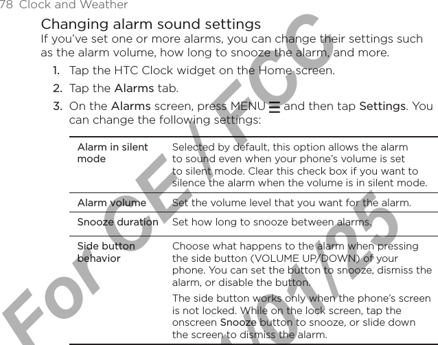 78  Clock and WeatherChanging alarm sound settingsIf you’ve set one or more alarms, you can change their settings such as the alarm volume, how long to snooze the alarm, and more.Tap the HTC Clock widget on the Home screen.Tap the Alarms tab.On the Alarms screen, press MENU   and then tap Settings. You can change the following settings:Alarm in silent modeSelected by default, this option allows the alarm to sound even when your phone’s volume is set to silent mode. Clear this check box if you want to silence the alarm when the volume is in silent mode.Alarm volume Set the volume level that you want for the alarm.Snooze duration Set how long to snooze between alarms.Side button behaviorChoose what happens to the alarm when pressing the side button (VOLUME UP/DOWN) of your phone. You can set the button to snooze, dismiss the alarm, or disable the button.The side button works only when the phone’s screen is not locked. While on the lock screen, tap the onscreen Snooze button to snooze, or slide down the screen to dismiss the alarm.1.2.3.For CE / FCC  2011/01/25