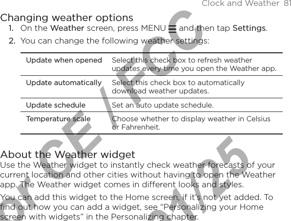 Clock and Weather  81Changing weather optionsOn the Weather screen, press MENU   and then tap Settings.You can change the following weather settings:Update when opened Select this check box to refresh weather updates every time you open the Weather app.Update automatically Select this check box to automatically download weather updates.Update schedule Set an auto update schedule.Temperature scale Choose whether to display weather in Celsius or Fahrenheit.About the Weather widgetUse the Weather widget to instantly check weather forecasts of your current location and other cities without having to open the Weather app. The Weather widget comes in different looks and styles.You can add this widget to the Home screen, if it’s not yet added. To find out how you can add a widget, see “Personalizing your Home screen with widgets” in the Personalizing chapter.1.2.For CE / FCC  2011/01/25