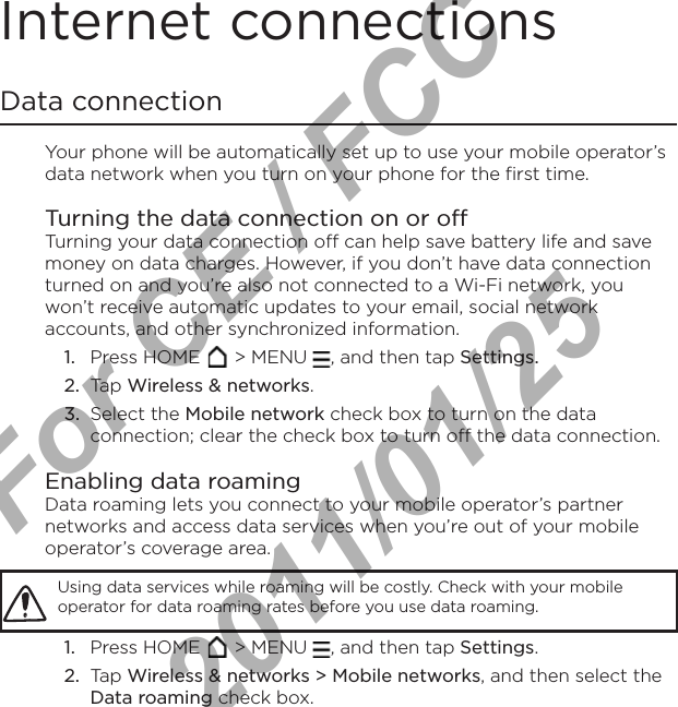 Internet connectionsData connectionYour phone will be automatically set up to use your mobile operator’s data network when you turn on your phone for the first time.Turning the data connection on or offTurning your data connection off can help save battery life and save money on data charges. However, if you don’t have data connection turned on and you’re also not connected to a Wi-Fi network, you won’t receive automatic updates to your email, social network accounts, and other synchronized information.Press HOME   &gt; MENU  , and then tap Settings. Tap Wireless &amp; networks.Select the Mobile network check box to turn on the data connection; clear the check box to turn off the data connection.Enabling data roamingData roaming lets you connect to your mobile operator’s partner networks and access data services when you’re out of your mobile operator’s coverage area.Using data services while roaming will be costly. Check with your mobile operator for data roaming rates before you use data roaming.Press HOME   &gt; MENU  , and then tap Settings. Tap Wireless &amp; networks &gt; Mobile networks, and then select the Data roaming check box.1.2.3.1.2.For CE / FCC  2011/01/25