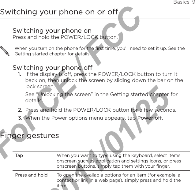 Basics  9Switching your phone on or offSwitching your phone onPress and hold the POWER/LOCK button.When you turn on the phone for the first time, you’ll need to set it up. See the Getting started chapter for details.Switching your phone off1.  If the display is off, press the POWER/LOCK button to turn it back on, then unlock the screen by sliding down the bar on the lock screen.See “Unlocking the screen” in the Getting started chapter for details.2.  Press and hold the POWER/LOCK button for a few seconds.3.  When the Power options menu appears, tap Power off.Finger gesturesTap When you want to type using the keyboard, select items onscreen such as application and settings icons, or press onscreen buttons, simply tap them with your finger. Press and hold To open the available options for an item (for example, a contact or link in a web page), simply press and hold the item.For CE / FCC  2011/01/25