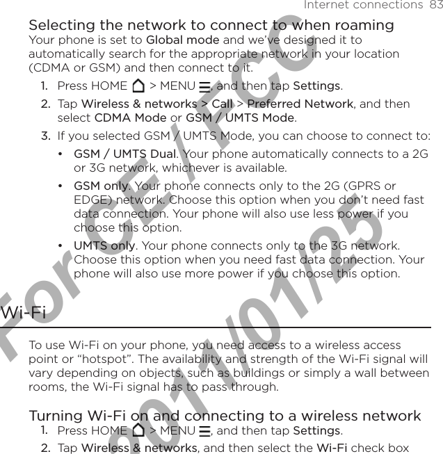 Internet connections  83Selecting the network to connect to when roamingYour phone is set to Global mode and we’ve designed it to automatically search for the appropriate network in your location (CDMA or GSM) and then connect to it.Press HOME   &gt; MENU  , and then tap Settings. Tap Wireless &amp; networks &gt; Call &gt; Preferred Network, and then select CDMA Mode or GSM / UMTS Mode.If you selected GSM / UMTS Mode, you can choose to connect to:GSM / UMTS Dual. Your phone automatically connects to a 2G or 3G network, whichever is available.GSM only. Your phone connects only to the 2G (GPRS or EDGE) network. Choose this option when you don’t need fast data connection. Your phone will also use less power if you choose this option.UMTS only. Your phone connects only to the 3G network. Choose this option when you need fast data connection. Your phone will also use more power if you choose this option.Wi-FiTo use Wi-Fi on your phone, you need access to a wireless access point or “hotspot”. The availability and strength of the Wi-Fi signal will vary depending on objects, such as buildings or simply a wall between rooms, the Wi-Fi signal has to pass through.Turning Wi-Fi on and connecting to a wireless networkPress HOME   &gt; MENU  , and then tap Settings.Tap Wireless &amp; networks, and then select the Wi-Fi check box 1.2.3.•••1.2.For CE / FCC  2011/01/25