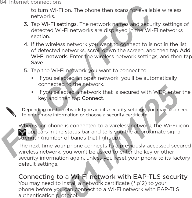 84  Internet connectionsto turn Wi-Fi on. The phone then scans for available wireless networks.Tap Wi-Fi settings. The network names and security settings of detected Wi-Fi networks are displayed in the Wi-Fi networks section.If the wireless network you want to connect to is not in the list of detected networks, scroll down the screen, and then tap Add Wi-Fi network. Enter the wireless network settings, and then tap Save.Tap the Wi-Fi network you want to connect to.If you selected an open network, you’ll be automatically connected to the network. If you selected a network that is secured with WEP, enter the key and then tap Connect.Depending on the network type and its security settings, you may also need to enter more information or choose a security certificate.When your phone is connected to a wireless network, the Wi-Fi icon  appears in the status bar and tells you the approximate signal strength (number of bands that light up). The next time your phone connects to a previously accessed secured wireless network, you won’t be asked to enter the key or other security information again, unless you reset your phone to its factory default settings.Connecting to a Wi-Fi network with EAP-TLS securityYou may need to install a network certificate (*.p12) to your phone before you can connect to a Wi-Fi network with EAP-TLS authentication protocol.3.4.5.••For CE / FCC  2011/01/25