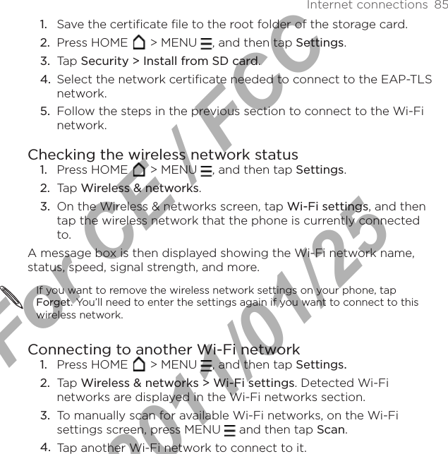 Internet connections  85Save the certificate file to the root folder of the storage card.Press HOME   &gt; MENU  , and then tap Settings.Tap Security &gt; Install from SD card.Select the network certificate needed to connect to the EAP-TLS network.Follow the steps in the previous section to connect to the Wi-Fi network.Checking the wireless network statusPress HOME   &gt; MENU  , and then tap Settings.Tap Wireless &amp; networks.On the Wireless &amp; networks screen, tap Wi-Fi settings, and then tap the wireless network that the phone is currently connected to.A message box is then displayed showing the Wi-Fi network name, status, speed, signal strength, and more.If you want to remove the wireless network settings on your phone, tap Forget. You’ll need to enter the settings again if you want to connect to this wireless network.Connecting to another Wi-Fi networkPress HOME   &gt; MENU  , and then tap Settings. Tap Wireless &amp; networks &gt; Wi-Fi settings. Detected Wi-Fi networks are displayed in the Wi-Fi networks section.To manually scan for available Wi-Fi networks, on the Wi-Fi settings screen, press MENU   and then tap Scan.Tap another Wi-Fi network to connect to it.1.2.3.4.5.1.2.3.1.2.3.4.For CE / FCC  2011/01/25