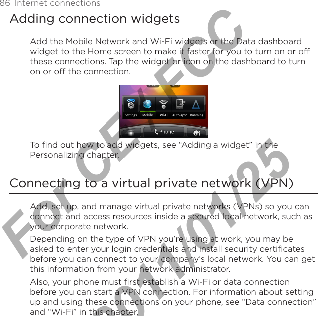 86  Internet connectionsAdding connection widgetsAdd the Mobile Network and Wi-Fi widgets or the Data dashboard widget to the Home screen to make it faster for you to turn on or off these connections. Tap the widget or icon on the dashboard to turn on or off the connection. To find out how to add widgets, see “Adding a widget” in the Personalizing chapter.Connecting to a virtual private network (VPN)Add, set up, and manage virtual private networks (VPNs) so you can connect and access resources inside a secured local network, such as your corporate network.Depending on the type of VPN you’re using at work, you may be asked to enter your login credentials and install security certificates before you can connect to your company’s local network. You can get this information from your network administrator.Also, your phone must first establish a Wi-Fi or data connection before you can start a VPN connection. For information about setting up and using these connections on your phone, see “Data connection” and “Wi-Fi” in this chapter.For CE / FCC  2011/01/25
