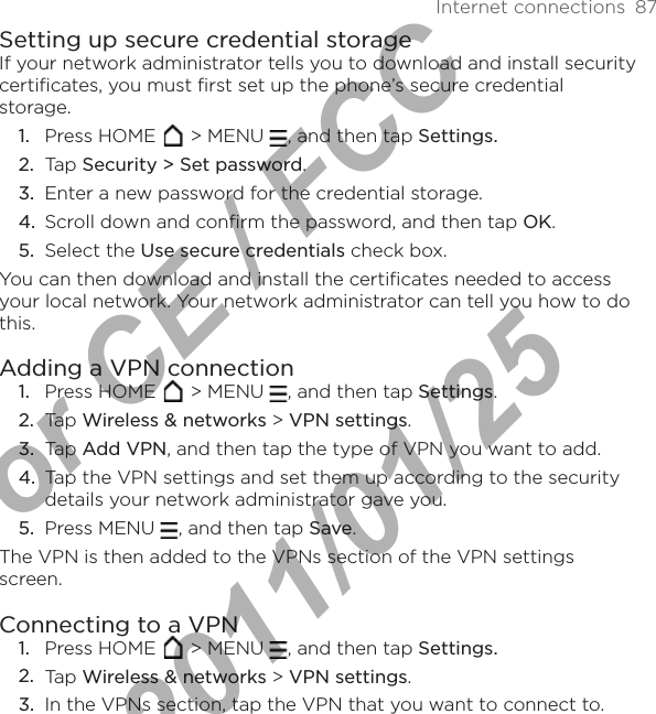 Internet connections  87Setting up secure credential storageIf your network administrator tells you to download and install security certificates, you must first set up the phone’s secure credential storage.Press HOME   &gt; MENU  , and then tap Settings.Tap Security &gt; Set password.Enter a new password for the credential storage. Scroll down and confirm the password, and then tap OK.Select the Use secure credentials check box.You can then download and install the certificates needed to access your local network. Your network administrator can tell you how to do this.Adding a VPN connectionPress HOME   &gt; MENU  , and then tap Settings. Tap Wireless &amp; networks &gt; VPN settings.Tap Add VPN, and then tap the type of VPN you want to add.Tap the VPN settings and set them up according to the security details your network administrator gave you.Press MENU  , and then tap Save.The VPN is then added to the VPNs section of the VPN settings screen.Connecting to a VPNPress HOME   &gt; MENU  , and then tap Settings. Tap Wireless &amp; networks &gt; VPN settings.In the VPNs section, tap the VPN that you want to connect to.1.2.3.4.5.1.2.3.4.5.1.2.3.For CE / FCC  2011/01/25