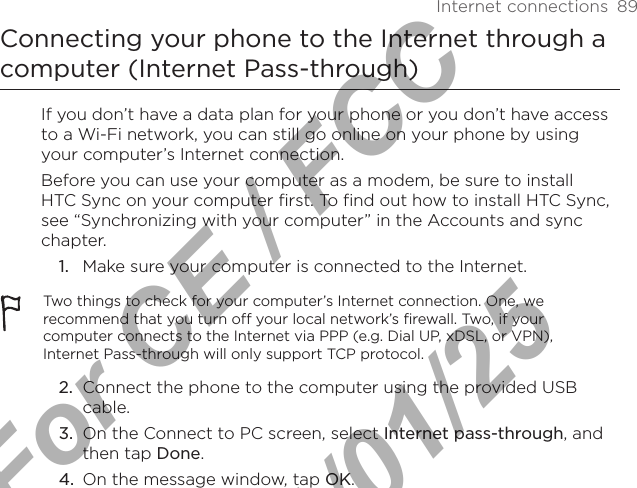 Internet connections  89Connecting your phone to the Internet through a computer (Internet Pass-through)If you don’t have a data plan for your phone or you don’t have access to a Wi-Fi network, you can still go online on your phone by using your computer’s Internet connection.Before you can use your computer as a modem, be sure to install HTC Sync on your computer first. To find out how to install HTC Sync, see “Synchronizing with your computer” in the Accounts and sync chapter.Make sure your computer is connected to the Internet.Two things to check for your computer’s Internet connection. One, we recommend that you turn off your local network’s firewall. Two, if your computer connects to the Internet via PPP (e.g. Dial UP, xDSL, or VPN), Internet Pass-through will only support TCP protocol. 2.  Connect the phone to the computer using the provided USB cable.3.  On the Connect to PC screen, select Internet pass-through, and then tap Done. 4.  On the message window, tap OK. 1.For CE / FCC  2011/01/25