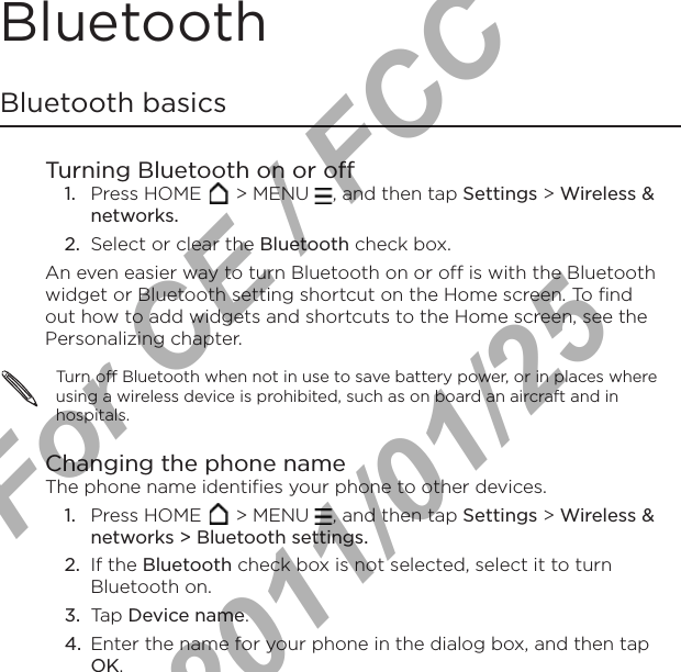 Bluetooth Bluetooth basicsTurning Bluetooth on or offPress HOME   &gt; MENU  , and then tap Settings &gt; Wireless &amp; networks.Select or clear the Bluetooth check box.An even easier way to turn Bluetooth on or off is with the Bluetooth widget or Bluetooth setting shortcut on the Home screen. To find out how to add widgets and shortcuts to the Home screen, see the Personalizing chapter.Turn off Bluetooth when not in use to save battery power, or in places where using a wireless device is prohibited, such as on board an aircraft and in hospitals.Changing the phone nameThe phone name identifies your phone to other devices.Press HOME   &gt; MENU  , and then tap Settings &gt; Wireless &amp; networks &gt; Bluetooth settings.If the Bluetooth check box is not selected, select it to turn Bluetooth on.Tap Device name.Enter the name for your phone in the dialog box, and then tap OK.1.2.1.2.3.4.For CE / FCC  2011/01/25
