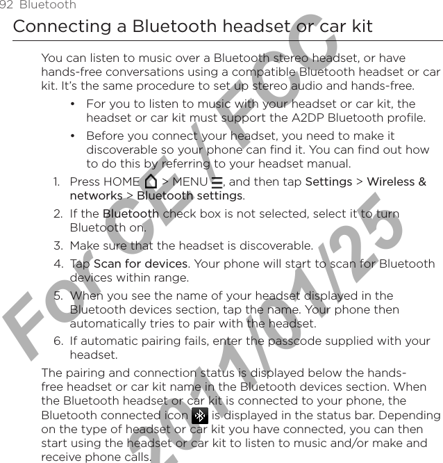 92  BluetoothConnecting a Bluetooth headset or car kitYou can listen to music over a Bluetooth stereo headset, or have hands-free conversations using a compatible Bluetooth headset or car kit. It’s the same procedure to set up stereo audio and hands-free.For you to listen to music with your headset or car kit, the headset or car kit must support the A2DP Bluetooth profile.Before you connect your headset, you need to make it discoverable so your phone can find it. You can find out how to do this by referring to your headset manual.1.  Press HOME   &gt; MENU  , and then tap Settings &gt; Wireless &amp; networks &gt; Bluetooth settings.2.  If the Bluetooth check box is not selected, select it to turn Bluetooth on.3.  Make sure that the headset is discoverable.4.  Tap Scan for devices. Your phone will start to scan for Bluetooth devices within range.5.  When you see the name of your headset displayed in the Bluetooth devices section, tap the name. Your phone then automatically tries to pair with the headset.6.  If automatic pairing fails, enter the passcode supplied with your headset.The pairing and connection status is displayed below the hands-free headset or car kit name in the Bluetooth devices section. When the Bluetooth headset or car kit is connected to your phone, the Bluetooth connected icon   is displayed in the status bar. Depending on the type of headset or car kit you have connected, you can then start using the headset or car kit to listen to music and/or make and receive phone calls.••For CE / FCC  2011/01/25