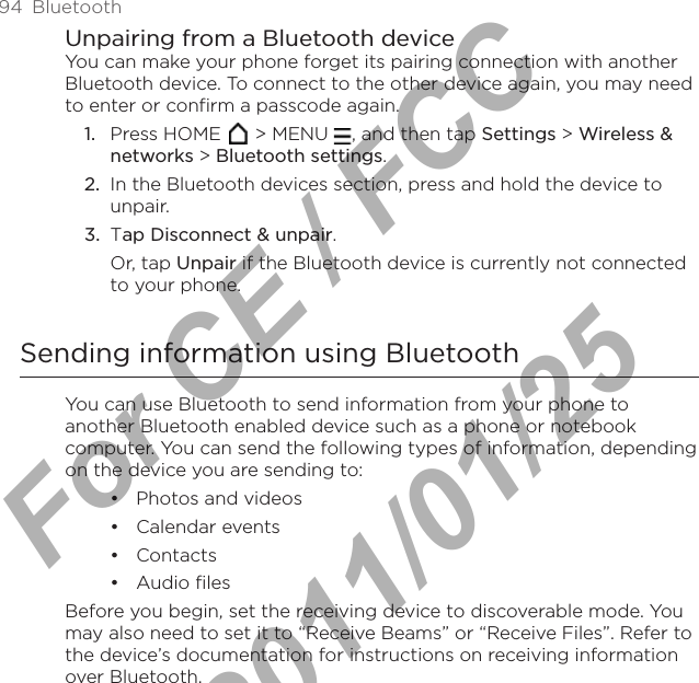 94  BluetoothUnpairing from a Bluetooth deviceYou can make your phone forget its pairing connection with another Bluetooth device. To connect to the other device again, you may need to enter or confirm a passcode again.Press HOME   &gt; MENU  , and then tap Settings &gt; Wireless &amp; networks &gt; Bluetooth settings.In the Bluetooth devices section, press and hold the device to unpair.Tap Disconnect &amp; unpair.Or, tap Unpair if the Bluetooth device is currently not connected to your phone.Sending information using BluetoothYou can use Bluetooth to send information from your phone to another Bluetooth enabled device such as a phone or notebook computer. You can send the following types of information, depending on the device you are sending to:Photos and videos Calendar events ContactsAudio filesBefore you begin, set the receiving device to discoverable mode. You may also need to set it to “Receive Beams” or “Receive Files”. Refer to the device’s documentation for instructions on receiving information over Bluetooth.1.2.3.••••For CE / FCC  2011/01/25