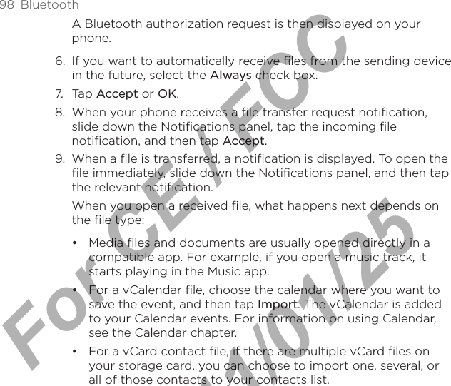 98  BluetoothA Bluetooth authorization request is then displayed on your phone. 6.  If you want to automatically receive files from the sending device in the future, select the Always check box. 7.  Tap Accept or OK.8.  When your phone receives a file transfer request notification, slide down the Notifications panel, tap the incoming file notification, and then tap Accept.9.  When a file is transferred, a notification is displayed. To open the file immediately, slide down the Notifications panel, and then tap the relevant notification.When you open a received file, what happens next depends on the file type:Media files and documents are usually opened directly in a compatible app. For example, if you open a music track, it starts playing in the Music app. For a vCalendar file, choose the calendar where you want to save the event, and then tap Import. The vCalendar is added to your Calendar events. For information on using Calendar, see the Calendar chapter.For a vCard contact file, if there are multiple vCard files on your storage card, you can choose to import one, several, or all of those contacts to your contacts list. •••For CE / FCC  2011/01/25