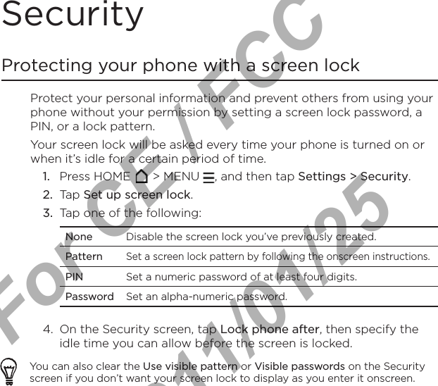 Security Protecting your phone with a screen lockProtect your personal information and prevent others from using your phone without your permission by setting a screen lock password, a PIN, or a lock pattern.Your screen lock will be asked every time your phone is turned on or when it’s idle for a certain period of time.Press HOME   &gt; MENU  , and then tap Settings &gt; Security.Tap Set up screen lock.Tap one of the following:None Disable the screen lock you’ve previously created.PatternSet a screen lock pattern by following the onscreen instructions.PIN Set a numeric password of at least four digits.Password Set an alpha-numeric password.4.  On the Security screen, tap Lock phone after, then specify the idle time you can allow before the screen is locked.You can also clear the Use visible pattern or Visible passwords on the Security screen if you don’t want your screen lock to display as you enter it onscreen. 1.2.3.For CE / FCC  2011/01/25