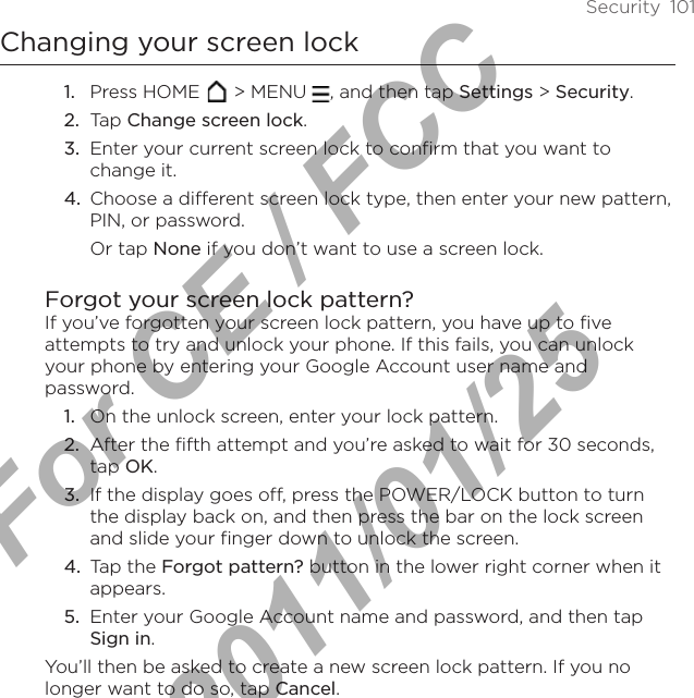 Security  101Changing your screen lockPress HOME   &gt; MENU  , and then tap Settings &gt; Security.Tap Change screen lock.Enter your current screen lock to confirm that you want to change it.Choose a different screen lock type, then enter your new pattern, PIN, or password. Or tap None if you don’t want to use a screen lock.Forgot your screen lock pattern?If you’ve forgotten your screen lock pattern, you have up to five attempts to try and unlock your phone. If this fails, you can unlock your phone by entering your Google Account user name and password.On the unlock screen, enter your lock pattern.After the fifth attempt and you’re asked to wait for 30 seconds, tap OK. If the display goes off, press the POWER/LOCK button to turn the display back on, and then press the bar on the lock screen and slide your finger down to unlock the screen. Tap the Forgot pattern? button in the lower right corner when it appears. Enter your Google Account name and password, and then tap Sign in. You’ll then be asked to create a new screen lock pattern. If you no longer want to do so, tap Cancel.1.2.3.4.1.2.3.4.5.For CE / FCC  2011/01/25
