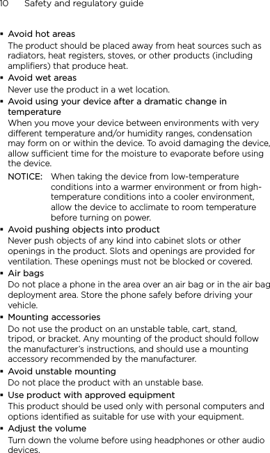 10      Safety and regulatory guideAvoid hot areasThe product should be placed away from heat sources such as radiators, heat registers, stoves, or other products (including amplifiers) that produce heat.Avoid wet areasNever use the product in a wet location.Avoid using your device after a dramatic change in temperatureWhen you move your device between environments with very different temperature and/or humidity ranges, condensation may form on or within the device. To avoid damaging the device, allow sufficient time for the moisture to evaporate before using the device.NOTICE:   When taking the device from low-temperature conditions into a warmer environment or from high-temperature conditions into a cooler environment, allow the device to acclimate to room temperature before turning on power.Avoid pushing objects into productNever push objects of any kind into cabinet slots or other openings in the product. Slots and openings are provided for ventilation. These openings must not be blocked or covered.Air bagsDo not place a phone in the area over an air bag or in the air bag deployment area. Store the phone safely before driving your vehicle.Mounting accessoriesDo not use the product on an unstable table, cart, stand, tripod, or bracket. Any mounting of the product should follow the manufacturer’s instructions, and should use a mounting accessory recommended by the manufacturer.Avoid unstable mountingDo not place the product with an unstable base. Use product with approved equipmentThis product should be used only with personal computers and options identiﬁed as suitable for use with your equipment.Adjust the volumeTurn down the volume before using headphones or other audio devices.