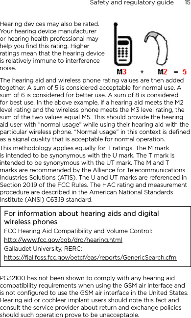 Safety and regulatory guide      15    Hearing devices may also be rated. Your hearing device manufacturer or hearing health professional may help you find this rating. Higher ratings mean that the hearing device is relatively immune to interference noise.  The hearing aid and wireless phone rating values are then added together. A sum of 5 is considered acceptable for normal use. A sum of 6 is considered for better use. A sum of 8 is considered for best use. In the above example, if a hearing aid meets the M2 level rating and the wireless phone meets the M3 level rating, the sum of the two values equal M5. This should provide the hearing aid user with “normal usage” while using their hearing aid with the particular wireless phone. “Normal usage” in this context is defined as a signal quality that is acceptable for normal operation.This methodology applies equally for T ratings. The M mark is intended to be synonymous with the U mark. The T mark is intended to be synonymous with the UT mark. The M and T marks are recommended by the Alliance for Telecommunications Industries Solutions (ATIS). The U and UT marks are referenced in Section 20.19 of the FCC Rules. The HAC rating and measurement procedure are described in the American National Standards Institute (ANSI) C63.19 standard.For information about hearing aids and digital wireless phonesFCC Hearing Aid Compatibility and Volume Control:http://www.fcc.gov/cgb/dro/hearing.htmlGallaudet University, RERC:https://fjallfoss.fcc.gov/oetcf/eas/reports/GenericSearch.cfmPG32100 has not been shown to comply with any hearing aid compatibility requirements when using the GSM air interface and is not configured to use the GSM air interface in the United States.  Hearing aid or cochlear implant users should note this fact and consult the service provider about return and exchange policies should such operation prove to be unacceptable.