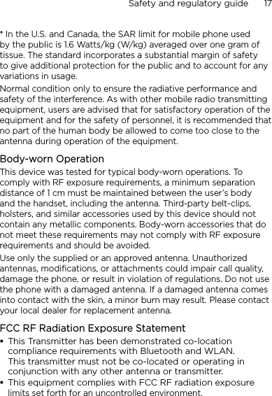 Safety and regulatory guide      17    * In the U.S. and Canada, the SAR limit for mobile phone used by the public is 1.6 Watts/kg (W/kg) averaged over one gram of tissue. The standard incorporates a substantial margin of safety to give additional protection for the public and to account for any variations in usage.Normal condition only to ensure the radiative performance and safety of the interference. As with other mobile radio transmitting equipment, users are advised that for satisfactory operation of the equipment and for the safety of personnel, it is recommended that no part of the human body be allowed to come too close to the antenna during operation of the equipment.Body-worn OperationThis device was tested for typical body-worn operations. To comply with RF exposure requirements, a minimum separation distance of 1 cm must be maintained between the user’s body and the handset, including the antenna. Third-party belt-clips, holsters, and similar accessories used by this device should not contain any metallic components. Body-worn accessories that do not meet these requirements may not comply with RF exposure requirements and should be avoided.Use only the supplied or an approved antenna. Unauthorized antennas, modifications, or attachments could impair call quality, damage the phone, or result in violation of regulations. Do not use the phone with a damaged antenna. If a damaged antenna comes into contact with the skin, a minor burn may result. Please contact your local dealer for replacement antenna.FCC RF Radiation Exposure StatementThis Transmitter has been demonstrated co-location compliance requirements with Bluetooth and WLAN. This transmitter must not be co-located or operating in conjunction with any other antenna or transmitter.This equipment complies with FCC RF radiation exposure limits set forth for an uncontrolled environment.