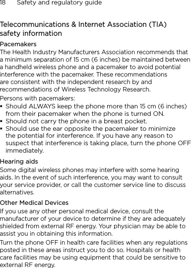 18      Safety and regulatory guideTelecommunications &amp; Internet Association (TIA)  safety informationPacemakersThe Health Industry Manufacturers Association recommends that a minimum separation of 15 cm (6 inches) be maintained between a handheld wireless phone and a pacemaker to avoid potential interference with the pacemaker. These recommendations are consistent with the independent research by and recommendations of Wireless Technology Research. Persons with pacemakers:Should ALWAYS keep the phone more than 15 cm (6 inches) from their pacemaker when the phone is turned ON.Should not carry the phone in a breast pocket.Should use the ear opposite the pacemaker to minimize the potential for interference. If you have any reason to suspect that interference is taking place, turn the phone OFF immediately.Hearing aidsSome digital wireless phones may interfere with some hearing aids. In the event of such interference, you may want to consult your service provider, or call the customer service line to discuss alternatives.Other Medical DevicesIf you use any other personal medical device, consult the manufacturer of your device to determine if they are adequately shielded from external RF energy. Your physician may be able to assist you in obtaining this information. Turn the phone OFF in health care facilities when any regulations posted in these areas instruct you to do so. Hospitals or health care facilities may be using equipment that could be sensitive to external RF energy.