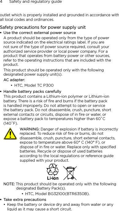 4      Safety and regulatory guideoutlet which is properly installed and grounded in accordance with all local codes and ordinances.Safety precautions for power supply unitUse the correct external power sourceA product should be operated only from the type of power source indicated on the electrical ratings label. If you are not sure of the type of power source required, consult your authorized service provider or local power company. For a product that operates from battery power or other sources, refer to the operating instructions that are included with the product.This product should be operated only with the following designated power supply unit(s).AC adapter:HTC, Model TC P300Handle battery packs carefullyThis product contains a Lithium-ion polymer or Lithium-ion battery. There is a risk of fire and burns if the battery pack is handled improperly. Do not attempt to open or service the battery pack. Do not disassemble, crush, puncture, short external contacts or circuits, dispose of in fire or water, or expose a battery pack to temperatures higher than 60˚C (140˚F).   WARNING: Danger of explosion if battery is incorrectly replaced. To reduce risk of fire or burns, do not disassemble, crush, puncture, short external contacts, expose to temperature above 60° C (140° F), or dispose of in fire or water. Replace only with specified batteries. Recycle or dispose of used batteries according to the local regulations or reference guide supplied with your product.NOTE: This product should be operated only with the following designated Battery Pack(s).HTC, Model BG32100(BTR6350B).Take extra precautionsKeep the battery or device dry and away from water or any liquid as it may cause a short circuit. •••