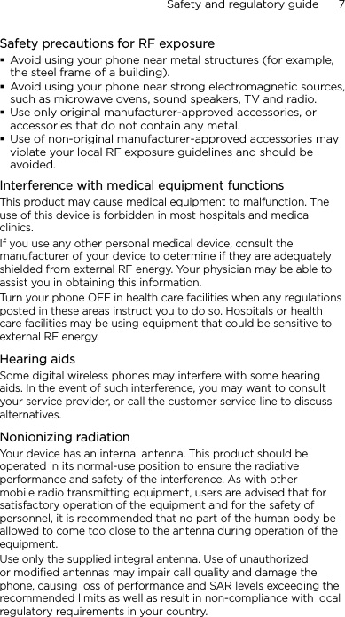 Safety and regulatory guide      7    Safety precautions for RF exposureAvoid using your phone near metal structures (for example, the steel frame of a building).Avoid using your phone near strong electromagnetic sources, such as microwave ovens, sound speakers, TV and radio.Use only original manufacturer-approved accessories, or accessories that do not contain any metal.Use of non-original manufacturer-approved accessories may violate your local RF exposure guidelines and should be avoided.Interference with medical equipment functionsThis product may cause medical equipment to malfunction. The use of this device is forbidden in most hospitals and medical clinics.If you use any other personal medical device, consult the manufacturer of your device to determine if they are adequately shielded from external RF energy. Your physician may be able to assist you in obtaining this information.Turn your phone OFF in health care facilities when any regulations posted in these areas instruct you to do so. Hospitals or health care facilities may be using equipment that could be sensitive to external RF energy.Hearing aidsSome digital wireless phones may interfere with some hearing aids. In the event of such interference, you may want to consult your service provider, or call the customer service line to discuss alternatives.Nonionizing radiationYour device has an internal antenna. This product should be operated in its normal-use position to ensure the radiative performance and safety of the interference. As with other mobile radio transmitting equipment, users are advised that for satisfactory operation of the equipment and for the safety of personnel, it is recommended that no part of the human body be allowed to come too close to the antenna during operation of the equipment.Use only the supplied integral antenna. Use of unauthorized or modified antennas may impair call quality and damage the phone, causing loss of performance and SAR levels exceeding the recommended limits as well as result in non-compliance with local regulatory requirements in your country.
