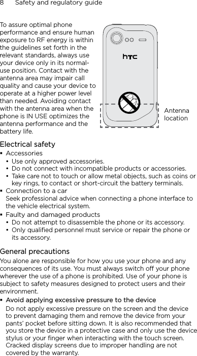8      Safety and regulatory guideTo assure optimal phone performance and ensure human exposure to RF energy is within the guidelines set forth in the relevant standards, always use your device only in its normal-use position. Contact with the antenna area may impair call quality and cause your device to operate at a higher power level than needed. Avoiding contact with the antenna area when the phone is IN USE optimizes the antenna performance and the battery life.Antenna locationElectrical safetyAccessoriesUse only approved accessories.Do not connect with incompatible products or accessories.Take care not to touch or allow metal objects, such as coins or key rings, to contact or short-circuit the battery terminals.Connection to a carSeek professional advice when connecting a phone interface to the vehicle electrical system.Faulty and damaged productsDo not attempt to disassemble the phone or its accessory.Only qualified personnel must service or repair the phone or its accessory. General precautionsYou alone are responsible for how you use your phone and any consequences of its use. You must always switch off your phone wherever the use of a phone is prohibited. Use of your phone is subject to safety measures designed to protect users and their environment.Avoid applying excessive pressure to the deviceDo not apply excessive pressure on the screen and the device to prevent damaging them and remove the device from your pants’ pocket before sitting down. It is also recommended that you store the device in a protective case and only use the device stylus or your finger when interacting with the touch screen. Cracked display screens due to improper handling are not covered by the warranty.•••••