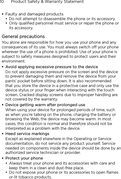 10      Product Safety &amp; Warranty StatementFaulty and damaged productsDo not attempt to disassemble the phone or its accessory.Only qualified personnel must service or repair the phone or its accessory. General precautionsYou alone are responsible for how you use your phone and any consequences of its use. You must always switch off your phone wherever the use of a phone is prohibited. Use of your phone is subject to safety measures designed to protect users and their environment.Avoid applying excessive pressure to the deviceDo not apply excessive pressure on the screen and the device to prevent damaging them and remove the device from your pants’ pocket before sitting down. It is also recommended that you store the device in a protective case and only use the device stylus or your finger when interacting with the touch screen. Cracked display screens due to improper handling are not covered by the warranty.Device getting warm after prolonged useWhen using your device for prolonged periods of time, such as when you’re talking on the phone, charging the battery or browsing the Web, the device may become warm. In most cases, this condition is normal and therefore should not be interpreted as a problem with the device.Heed service markingsExcept as explained elsewhere in the Operating or Service documentation, do not service any product yourself. Service needed on components inside the device should be done by an authorized service technician or provider.Protect your phoneAlways treat your phone and its accessories with care and keep them in a clean and dust-free place.Do not expose your phone or its accessories to open flames or lit tobacco products.••••