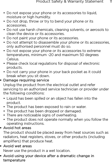 Product Safety &amp; Warranty Statement      11    Do not expose your phone or its accessories to liquid, moisture or high humidity.Do not drop, throw or try to bend your phone or its accessories.Do not use harsh chemicals, cleaning solvents, or aerosols to clean the device or its accessories.Do not paint your phone or its accessories.Do not attempt to disassemble your phone or its accessories, only authorised personnel must do so.Do not expose your phone or its accessories to extreme temperatures, minimum -20 and maximum 50 degrees Celsius.Please check local regulations for disposal of electronic products.Do not carry your phone in your back pocket as it could break when you sit down.Damage requiring serviceUnplug the product from the electrical outlet and refer servicing to an authorized service technician or provider under the following conditions:Liquid has been spilled or an object has fallen into the product.The product has been exposed to rain or water.The product has been dropped or damaged.There are noticeable signs of overheating.The product does not operate normally when you follow the operating instructions.Avoid hot areasThe product should be placed away from heat sources such as radiators, heat registers, stoves, or other products (including amplifiers) that produce heat.Avoid wet areasNever use the product in a wet location.Avoid using your device after a dramatic change in temperature•••••••••••••