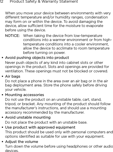 12      Product Safety &amp; Warranty StatementWhen you move your device between environments with very different temperature and/or humidity ranges, condensation may form on or within the device. To avoid damaging the device, allow sufficient time for the moisture to evaporate before using the device.NOTICE:   When taking the device from low-temperature conditions into a warmer environment or from high-temperature conditions into a cooler environment, allow the device to acclimate to room temperature before turning on power.Avoid pushing objects into productNever push objects of any kind into cabinet slots or other openings in the product. Slots and openings are provided for ventilation. These openings must not be blocked or covered.Air bagsDo not place a phone in the area over an air bag or in the air bag deployment area. Store the phone safely before driving your vehicle.Mounting accessoriesDo not use the product on an unstable table, cart, stand, tripod, or bracket. Any mounting of the product should follow the manufacturer’s instructions, and should use a mounting accessory recommended by the manufacturer.Avoid unstable mountingDo not place the product with an unstable base. Use product with approved equipmentThis product should be used only with personal computers and options identiﬁed as suitable for use with your equipment.Adjust the volumeTurn down the volume before using headphones or other audio devices.