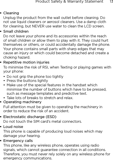 Product Safety &amp; Warranty Statement      13    CleaningUnplug the product from the wall outlet before cleaning. Do not use liquid cleaners or aerosol cleaners. Use a damp cloth for cleaning, but NEVER use water to clean the LCD screen. Small childrenDo not leave your phone and its accessories within the reach of small children or allow them to play with it. They could hurt themselves or others, or could accidentally damage the phone. Your phone contains small parts with sharp edges that may cause an injury or which could become detached and create a choking hazard.Repetitive motion injuriesTo minimise the risk of RSI, when Texting or playing games with your phone:Do not grip the phone too tightlyPress the buttons lightlyMake use of the special features in the handset which minimise the number of buttons which have to be pressed, such as message templates and predictive text.Take lots of breaks to stretch and relax. Operating machineryFull attention must be given to operating the machinery in order to reduce the risk of an accident.Electrostatic discharge (ESD)Do not touch the SIM card’s metal connectors. Loud noiseThis phone is capable of producing loud noises which may damage your hearing.Emergency callsThis phone, like any wireless phone, operates using radio signals, which cannot guarantee connection in all conditions. Therefore, you must never rely solely on any wireless phone for emergency communications.••••