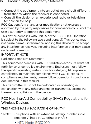 16      Product Safety &amp; Warranty StatementConnect the equipment into an outlet on a circuit dierent from that to which the receiver is connected.Consult the dealer or an experienced radio or television technician for help.FCC Caution: Any changes or modifications not expressly approved by the party responsible for compliance could void the user’s authority to operate this equipment.This device complies with Part 15 of the FCC Rules. Operation is subject to the following two conditions: (1) This device may not cause harmful interference, and (2) this device must accept any interference received, including interference that may cause undesired operation.IMPORTANT NOTERadiation Exposure Statement:This equipment complies with FCC radiation exposure limits set forth for an uncontrolled environment. End users must follow the specific operating instructions for satisfying RF exposure compliance. To maintain compliance with FCC RF exposure compliance requirements, please follow operation instruction as documented in this manual.This transmitter must not be co-located or operating in conjunction with any other antenna or transmitter, except the transmitters built-in with the device.FCC Hearing-Aid Compatibility (HAC) Regulations for Wireless DevicesTHIS PHONE HAS A HAC RATING OF M4/T4** NOTE:  This phone with an extended battery installed (sold separately) has a HAC rating of M4/T3