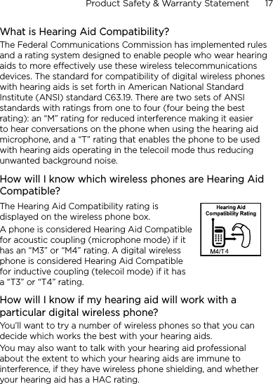 Product Safety &amp; Warranty Statement      17    What is Hearing Aid Compatibility?The Federal Communications Commission has implemented rules and a rating system designed to enable people who wear hearing aids to more effectively use these wireless telecommunications devices. The standard for compatibility of digital wireless phones with hearing aids is set forth in American National Standard Institute (ANSI) standard C63.19. There are two sets of ANSI standards with ratings from one to four (four being the best rating): an “M” rating for reduced interference making it easier to hear conversations on the phone when using the hearing aid microphone, and a “T” rating that enables the phone to be used with hearing aids operating in the telecoil mode thus reducing unwanted background noise. How will I know which wireless phones are Hearing Aid Compatible? The Hearing Aid Compatibility rating is displayed on the wireless phone box. A phone is considered Hearing Aid Compatible for acoustic coupling (microphone mode) if it has an “M3” or “M4” rating. A digital wireless phone is considered Hearing Aid Compatible for inductive coupling (telecoil mode) if it has a “T3” or “T4” rating. How will I know if my hearing aid will work with a particular digital wireless phone?You’ll want to try a number of wireless phones so that you can decide which works the best with your hearing aids. You may also want to talk with your hearing aid professional about the extent to which your hearing aids are immune to interference, if they have wireless phone shielding, and whether your hearing aid has a HAC rating. 