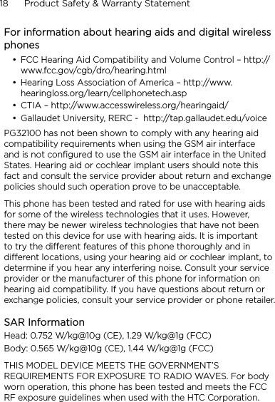 18      Product Safety &amp; Warranty StatementFor information about hearing aids and digital wireless phonesFCC Hearing Aid Compatibility and Volume Control – http://www.fcc.gov/cgb/dro/hearing.html Hearing Loss Association of America – http://www.hearingloss.org/learn/cellphonetech.asp CTIA – http://www.accesswireless.org/hearingaid/ Gallaudet University, RERC -  http://tap.gallaudet.edu/voice PG32100 has not been shown to comply with any hearing aid compatibility requirements when using the GSM air interface and is not configured to use the GSM air interface in the United States. Hearing aid or cochlear implant users should note this fact and consult the service provider about return and exchange policies should such operation prove to be unacceptable.This phone has been tested and rated for use with hearing aids for some of the wireless technologies that it uses. However, there may be newer wireless technologies that have not been tested on this device for use with hearing aids. It is important to try the different features of this phone thoroughly and in different locations, using your hearing aid or cochlear implant, to determine if you hear any interfering noise. Consult your service provider or the manufacturer of this phone for information on hearing aid compatibility. If you have questions about return or exchange policies, consult your service provider or phone retailer.SAR InformationHead: 0.752 W/kg@10g (CE), 1.29 W/kg@1g (FCC)Body: 0.565 W/kg@10g (CE), 1.44 W/kg@1g (FCC)THIS MODEL DEVICE MEETS THE GOVERNMENT’S REQUIREMENTS FOR EXPOSURE TO RADIO WAVES. For body worn operation, this phone has been tested and meets the FCC RF exposure guidelines when used with the HTC Corporation. ••••