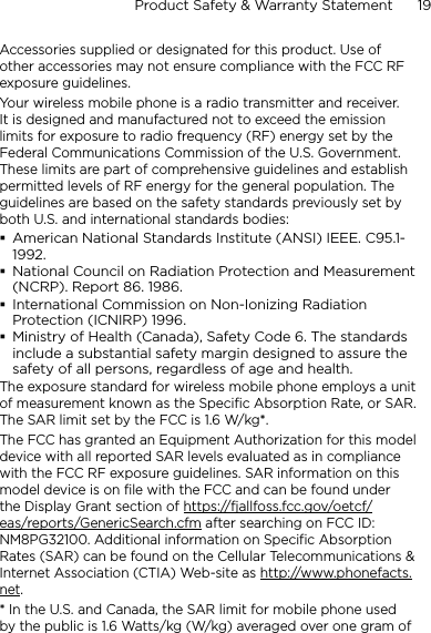 Product Safety &amp; Warranty Statement      19    Accessories supplied or designated for this product. Use of other accessories may not ensure compliance with the FCC RF exposure guidelines.Your wireless mobile phone is a radio transmitter and receiver. It is designed and manufactured not to exceed the emission limits for exposure to radio frequency (RF) energy set by the Federal Communications Commission of the U.S. Government. These limits are part of comprehensive guidelines and establish permitted levels of RF energy for the general population. The guidelines are based on the safety standards previously set by both U.S. and international standards bodies:American National Standards Institute (ANSI) IEEE. C95.1-1992.National Council on Radiation Protection and Measurement (NCRP). Report 86. 1986.International Commission on Non-Ionizing Radiation Protection (ICNIRP) 1996.Ministry of Health (Canada), Safety Code 6. The standards include a substantial safety margin designed to assure the safety of all persons, regardless of age and health.The exposure standard for wireless mobile phone employs a unit of measurement known as the Specific Absorption Rate, or SAR. The SAR limit set by the FCC is 1.6 W/kg*.The FCC has granted an Equipment Authorization for this model device with all reported SAR levels evaluated as in compliance with the FCC RF exposure guidelines. SAR information on this model device is on file with the FCC and can be found under the Display Grant section of https://fjallfoss.fcc.gov/oetcf/eas/reports/GenericSearch.cfm after searching on FCC ID: NM8PG32100. Additional information on Specific Absorption Rates (SAR) can be found on the Cellular Telecommunications &amp; Internet Association (CTIA) Web-site as http://www.phonefacts.net.* In the U.S. and Canada, the SAR limit for mobile phone used by the public is 1.6 Watts/kg (W/kg) averaged over one gram of 
