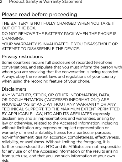2      Product Safety &amp; Warranty StatementPlease read before proceedingTHE BATTERY IS NOT FULLY CHARGED WHEN YOU TAKE IT OUT OF THE BOX.DO NOT REMOVE THE BATTERY PACK WHEN THE PHONE IS CHARGING.YOUR WARRANTY IS INVALIDATED IF YOU DISASSEMBLE OR ATTEMPT TO DISASSEMBLE THE DEVICE.Privacy restrictionsSome countries require full disclosure of recorded telephone conversations, and stipulate that you must inform the person with whom you are speaking that the conversation is being recorded. Always obey the relevant laws and regulations of your country when using the recording feature of your phone.DisclaimersANY WEATHER, STOCK, OR OTHER INFORMATION, DATA, OR DOCUMENTATION (“ACCESSED INFORMATION”) ARE PROVIDED “AS IS” AND WITHOUT ANY WARRANTY OR ANY TECHNICAL SUPPORT. TO THE MAXIMUM EXTENT PERMITTED BY APPLICABLE LAW, HTC AND ITS AFFILIATES expressly disclaim any and all representations and warranties, arising by law or otherwise, related to the Accessed Information, including without limitation any express or implied representation or warranty of merchantability, fitness for a particular purpose, non-infringement, quality, accuracy, completeness, effectiveness, reliability, or usefulness. Without limiting the foregoing, it is further understood that HTC and its Affiliates are not responsible for any use or of the Accessed Information or the results arising from such use, and that you use such information at your own risk.