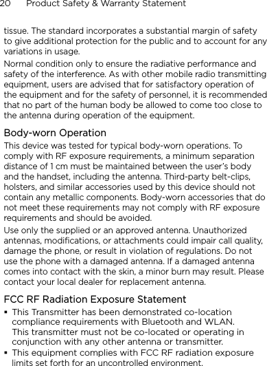 20      Product Safety &amp; Warranty Statementtissue. The standard incorporates a substantial margin of safety to give additional protection for the public and to account for any variations in usage.Normal condition only to ensure the radiative performance and safety of the interference. As with other mobile radio transmitting equipment, users are advised that for satisfactory operation of the equipment and for the safety of personnel, it is recommended that no part of the human body be allowed to come too close to the antenna during operation of the equipment.Body-worn OperationThis device was tested for typical body-worn operations. To comply with RF exposure requirements, a minimum separation distance of 1 cm must be maintained between the user’s body and the handset, including the antenna. Third-party belt-clips, holsters, and similar accessories used by this device should not contain any metallic components. Body-worn accessories that do not meet these requirements may not comply with RF exposure requirements and should be avoided.Use only the supplied or an approved antenna. Unauthorized antennas, modifications, or attachments could impair call quality, damage the phone, or result in violation of regulations. Do not use the phone with a damaged antenna. If a damaged antenna comes into contact with the skin, a minor burn may result. Please contact your local dealer for replacement antenna.FCC RF Radiation Exposure StatementThis Transmitter has been demonstrated co-location compliance requirements with Bluetooth and WLAN. This transmitter must not be co-located or operating in conjunction with any other antenna or transmitter.This equipment complies with FCC RF radiation exposure limits set forth for an uncontrolled environment.