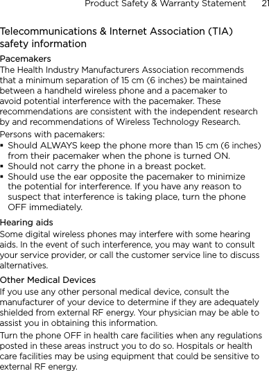 Product Safety &amp; Warranty Statement      21    Telecommunications &amp; Internet Association (TIA)  safety informationPacemakersThe Health Industry Manufacturers Association recommends that a minimum separation of 15 cm (6 inches) be maintained between a handheld wireless phone and a pacemaker to avoid potential interference with the pacemaker. These recommendations are consistent with the independent research by and recommendations of Wireless Technology Research. Persons with pacemakers:Should ALWAYS keep the phone more than 15 cm (6 inches) from their pacemaker when the phone is turned ON.Should not carry the phone in a breast pocket.Should use the ear opposite the pacemaker to minimize the potential for interference. If you have any reason to suspect that interference is taking place, turn the phone OFF immediately.Hearing aidsSome digital wireless phones may interfere with some hearing aids. In the event of such interference, you may want to consult your service provider, or call the customer service line to discuss alternatives.Other Medical DevicesIf you use any other personal medical device, consult the manufacturer of your device to determine if they are adequately shielded from external RF energy. Your physician may be able to assist you in obtaining this information. Turn the phone OFF in health care facilities when any regulations posted in these areas instruct you to do so. Hospitals or health care facilities may be using equipment that could be sensitive to external RF energy.