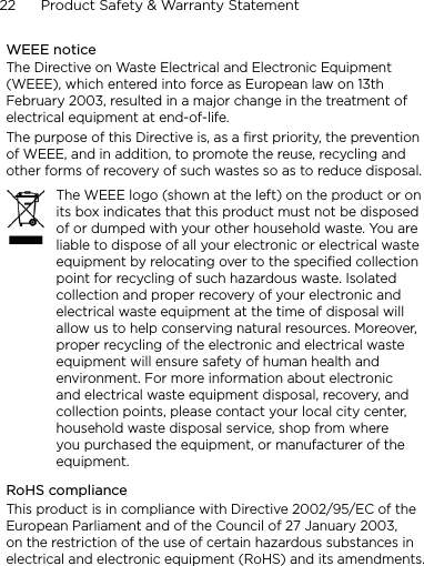 22      Product Safety &amp; Warranty StatementWEEE noticeThe Directive on Waste Electrical and Electronic Equipment (WEEE), which entered into force as European law on 13th February 2003, resulted in a major change in the treatment of electrical equipment at end-of-life. The purpose of this Directive is, as a first priority, the prevention of WEEE, and in addition, to promote the reuse, recycling and other forms of recovery of such wastes so as to reduce disposal.The WEEE logo (shown at the left) on the product or on its box indicates that this product must not be disposed of or dumped with your other household waste. You are liable to dispose of all your electronic or electrical waste equipment by relocating over to the specified collection point for recycling of such hazardous waste. Isolated collection and proper recovery of your electronic and electrical waste equipment at the time of disposal will allow us to help conserving natural resources. Moreover, proper recycling of the electronic and electrical waste equipment will ensure safety of human health and environment. For more information about electronic and electrical waste equipment disposal, recovery, and collection points, please contact your local city center, household waste disposal service, shop from where you purchased the equipment, or manufacturer of the equipment.RoHS complianceThis product is in compliance with Directive 2002/95/EC of the European Parliament and of the Council of 27 January 2003, on the restriction of the use of certain hazardous substances in electrical and electronic equipment (RoHS) and its amendments.