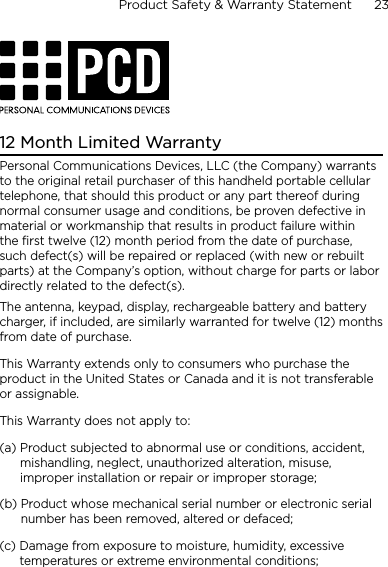Product Safety &amp; Warranty Statement      23    12 Month Limited WarrantyPersonal Communications Devices, LLC (the Company) warrants to the original retail purchaser of this handheld portable cellular telephone, that should this product or any part thereof during normal consumer usage and conditions, be proven defective in material or workmanship that results in product failure within the first twelve (12) month period from the date of purchase, such defect(s) will be repaired or replaced (with new or rebuilt parts) at the Company’s option, without charge for parts or labor directly related to the defect(s).The antenna, keypad, display, rechargeable battery and battery charger, if included, are similarly warranted for twelve (12) months from date of purchase.This Warranty extends only to consumers who purchase the product in the United States or Canada and it is not transferable or assignable.This Warranty does not apply to:(a)  Product subjected to abnormal use or conditions, accident, mishandling, neglect, unauthorized alteration, misuse, improper installation or repair or improper storage;(b)  Product whose mechanical serial number or electronic serial number has been removed, altered or defaced;(c)  Damage from exposure to moisture, humidity, excessive temperatures or extreme environmental conditions;