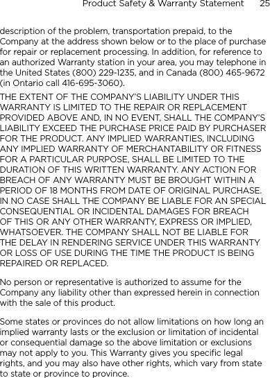 Product Safety &amp; Warranty Statement      25    description of the problem, transportation prepaid, to the Company at the address shown below or to the place of purchase for repair or replacement processing. In addition, for reference to an authorized Warranty station in your area, you may telephone in the United States (800) 229-1235, and in Canada (800) 465-9672 (in Ontario call 416-695-3060).THE EXTENT OF THE COMPANY’S LIABILITY UNDER THIS WARRANTY IS LIMITED TO THE REPAIR OR REPLACEMENT PROVIDED ABOVE AND, IN NO EVENT, SHALL THE COMPANY’S LIABILITY EXCEED THE PURCHASE PRICE PAID BY PURCHASER FOR THE PRODUCT. ANY IMPLIED WARRANTIES, INCLUDING ANY IMPLIED WARRANTY OF MERCHANTABILITY OR FITNESS FOR A PARTICULAR PURPOSE, SHALL BE LIMITED TO THE DURATION OF THIS WRITTEN WARRANTY. ANY ACTION FOR BREACH OF ANY WARRANTY MUST BE BROUGHT WITHIN A PERIOD OF 18 MONTHS FROM DATE OF ORIGINAL PURCHASE. IN NO CASE SHALL THE COMPANY BE LIABLE FOR AN SPECIAL CONSEQUENTIAL OR INCIDENTAL DAMAGES FOR BREACH OF THIS OR ANY OTHER WARRANTY, EXPRESS OR IMPLIED, WHATSOEVER. THE COMPANY SHALL NOT BE LIABLE FOR THE DELAY IN RENDERING SERVICE UNDER THIS WARRANTY OR LOSS OF USE DURING THE TIME THE PRODUCT IS BEING REPAIRED OR REPLACED.No person or representative is authorized to assume for the Company any liability other than expressed herein in connection with the sale of this product.Some states or provinces do not allow limitations on how long an implied warranty lasts or the exclusion or limitation of incidental or consequential damage so the above limitation or exclusions may not apply to you. This Warranty gives you specific legal rights, and you may also have other rights, which vary from state to state or province to province.