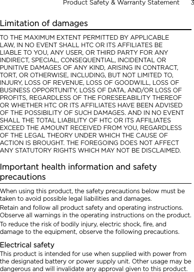 Product Safety &amp; Warranty Statement      3    Limitation of damagesTO THE MAXIMUM EXTENT PERMITTED BY APPLICABLE LAW, IN NO EVENT SHALL HTC OR ITS AFFILIATES BE LIABLE TO YOU, ANY USER, OR THIRD PARTY FOR ANY INDIRECT, SPECIAL, CONSEQUENTIAL, INCIDENTAL OR PUNITIVE DAMAGES OF ANY KIND, ARISING IN CONTRACT, TORT, OR OTHERWISE, INCLUDING, BUT NOT LIMITED TO, INJURY, LOSS OF REVENUE, LOSS OF GOODWILL, LOSS OF BUSINESS OPPORTUNITY, LOSS OF DATA, AND/OR LOSS OF PROFITS, REGARDLESS OF THE FORESEEABILITY THEREOF OR WHETHER HTC OR ITS AFFILIATES HAVE BEEN ADVISED OF THE POSSIBILITY OF SUCH DAMAGES. AND IN NO EVENT SHALL THE TOTAL LIABILITY OF HTC OR ITS AFFILIATES EXCEED THE AMOUNT RECEIVED FROM YOU, REGARDLESS OF THE LEGAL THEORY UNDER WHICH THE CAUSE OF ACTION IS BROUGHT. THE FOREGOING DOES NOT AFFECT ANY STATUTORY RIGHTS WHICH MAY NOT BE DISCLAIMED.Important health information and safety precautionsWhen using this product, the safety precautions below must be taken to avoid possible legal liabilities and damages.Retain and follow all product safety and operating instructions. Observe all warnings in the operating instructions on the product.To reduce the risk of bodily injury, electric shock, fire, and damage to the equipment, observe the following precautions.Electrical safetyThis product is intended for use when supplied with power from the designated battery or power supply unit. Other usage may be dangerous and will invalidate any approval given to this product.