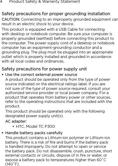 4      Product Safety &amp; Warranty StatementSafety precautions for proper grounding installationCAUTION: Connecting to an improperly grounded equipment can result in an electric shock to your device.This product is equipped with a USB Cable for connecting with desktop or notebook computer. Be sure your computer is properly grounded (earthed) before connecting this product to the computer. The power supply cord of a desktop or notebook computer has an equipment-grounding conductor and a grounding plug. The plug must be plugged into an appropriate outlet which is properly installed and grounded in accordance with all local codes and ordinances.Safety precautions for power supply unitUse the correct external power sourceA product should be operated only from the type of power source indicated on the electrical ratings label. If you are not sure of the type of power source required, consult your authorized service provider or local power company. For a product that operates from battery power or other sources, refer to the operating instructions that are included with the product.This product should be operated only with the following designated power supply unit(s).AC adapter:HTC, Model TC P300Handle battery packs carefullyThis product contains a Lithium-ion polymer or Lithium-ion battery. There is a risk of fire and burns if the battery pack is handled improperly. Do not attempt to open or service the battery pack. Do not disassemble, crush, puncture, short external contacts or circuits, dispose of in fire or water, or expose a battery pack to temperatures higher than 60˚C (140˚F).•